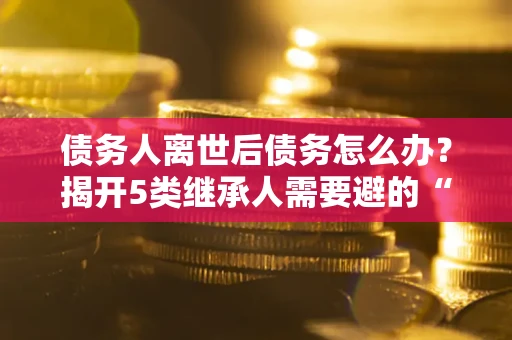 北京债务人离世后债务怎么办？揭开5类继承人需要避的“坑”
