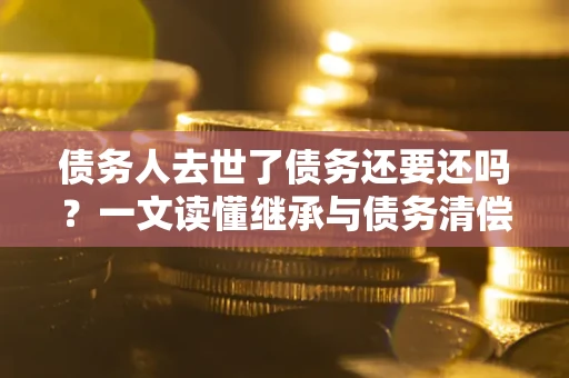 北京债务人去世了债务还要还吗？一文读懂继承与债务清偿